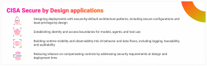 CISA Secure by Design applications Designing deployments with secure-by-default architecture patterns, including secure configurations and least-privilege-by-design. Establishing identity and access boundaries for models, agents, and tool use Building runtime visibility and observability into AI behavior and data flows, including logging, traceability, and auditability Reducing reliance on compensating controls by addressing security requirements at design and deployment time